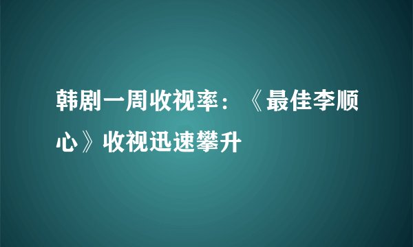 韩剧一周收视率：《最佳李顺心》收视迅速攀升