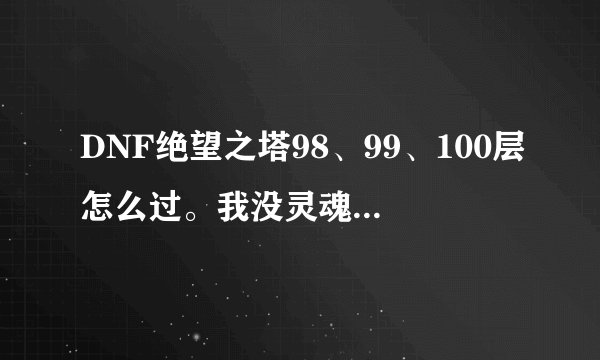 DNF绝望之塔98、99、100层怎么过。我没灵魂抗体石，说一下打法就可以了。