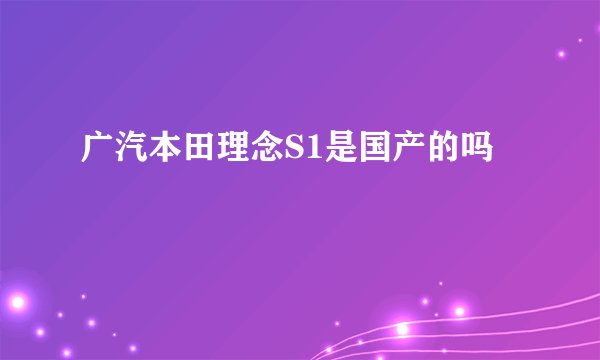 广汽本田理念S1是国产的吗