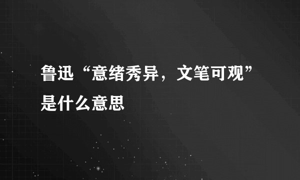 鲁迅“意绪秀异，文笔可观”是什么意思