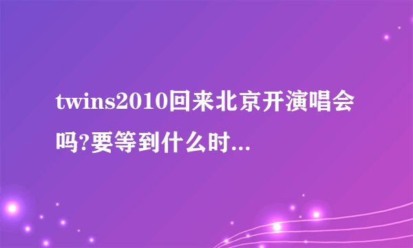 twins2010回来北京开演唱会吗?要等到什么时候啊。。。