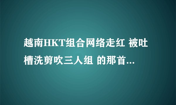 越南HKT组合网络走红 被吐槽洗剪吹三人组 的那首歌叫什么名字
