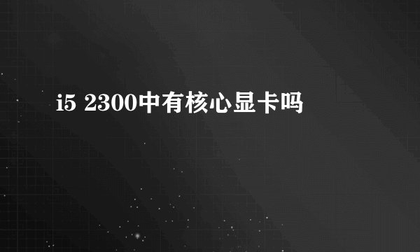 i5 2300中有核心显卡吗