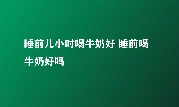 睡前几小时喝牛奶好 睡前喝牛奶好吗