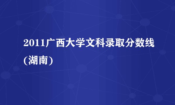 2011广西大学文科录取分数线(湖南)