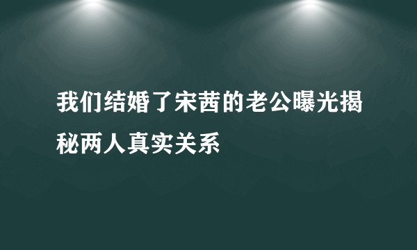 我们结婚了宋茜的老公曝光揭秘两人真实关系