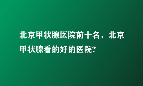 北京甲状腺医院前十名，北京甲状腺看的好的医院?