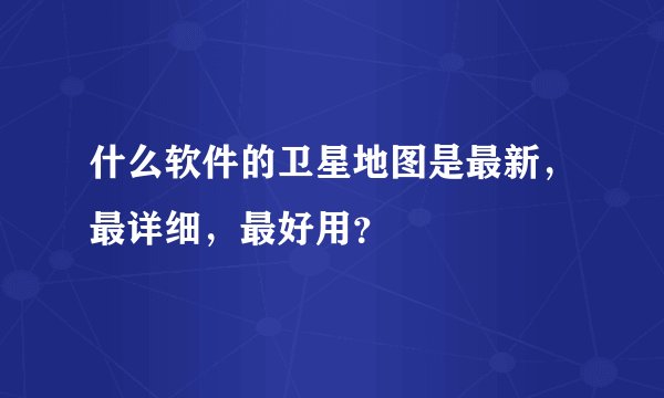 什么软件的卫星地图是最新，最详细，最好用？