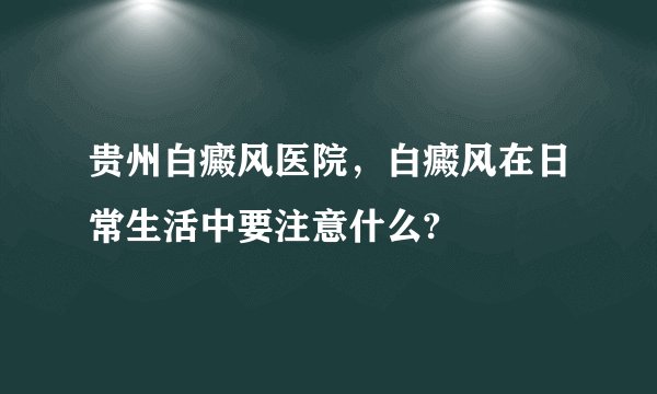 贵州白癜风医院，白癜风在日常生活中要注意什么?