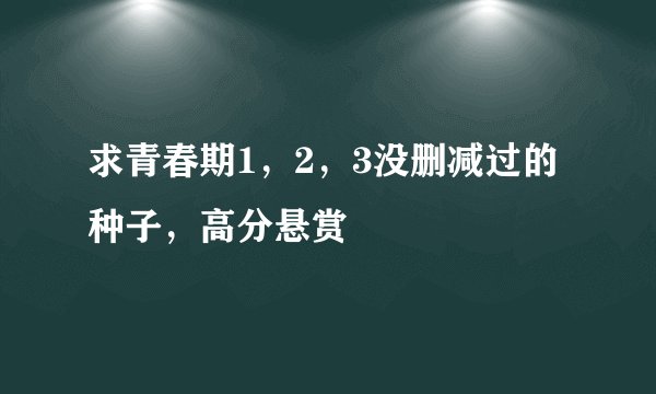 求青春期1，2，3没删减过的种子，高分悬赏