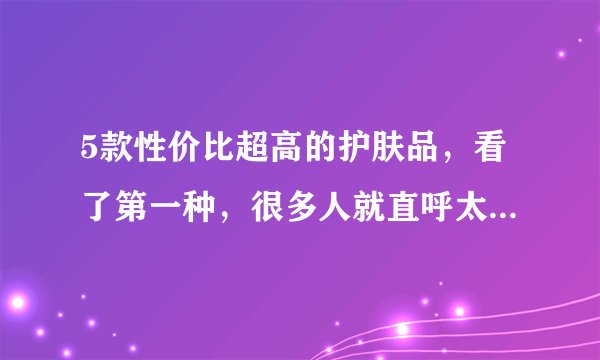 5款性价比超高的护肤品，看了第一种，很多人就直呼太好用了！