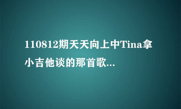 110812期天天向上中Tina拿小吉他谈的那首歌叫什么名字？