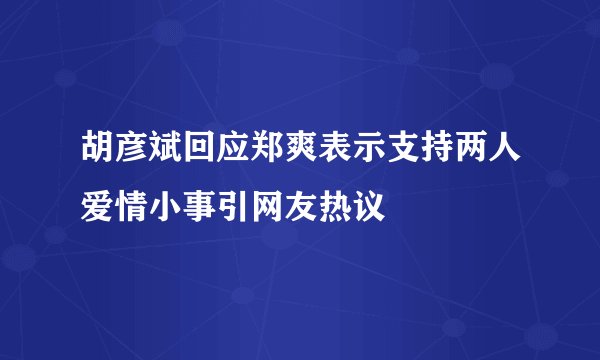 胡彦斌回应郑爽表示支持两人爱情小事引网友热议