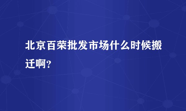 北京百荣批发市场什么时候搬迁啊？