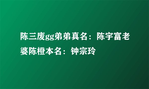 陈三废gg弟弟真名：陈宇富老婆陈橙本名：钟宗玲