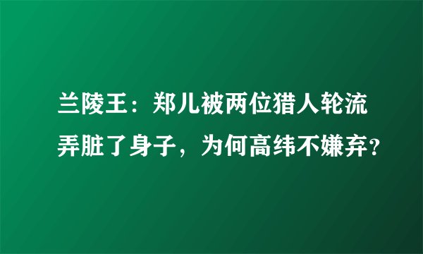 兰陵王:郑儿被两位猎人轮流弄脏了身子,为何高纬不嫌弃?