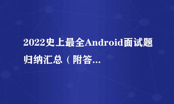 2022史上最全Android面试题归纳汇总（附答案解析）