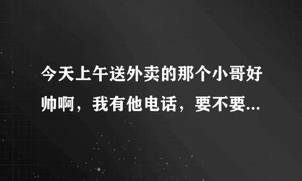 今天上午送外卖的那个小哥好帅啊，我有他电话，要不要打过去要他微信
