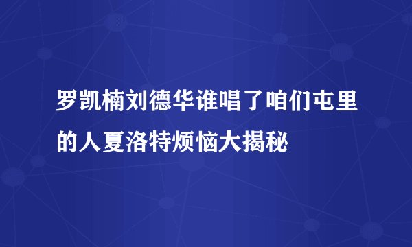 罗凯楠刘德华谁唱了咱们屯里的人夏洛特烦恼大揭秘