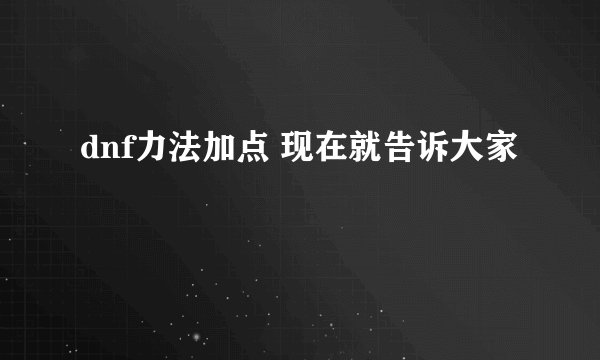 dnf力法加点 现在就告诉大家