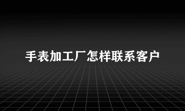 手表加工厂怎样联系客户