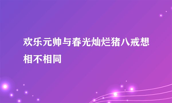 欢乐元帅与春光灿烂猪八戒想相不相同