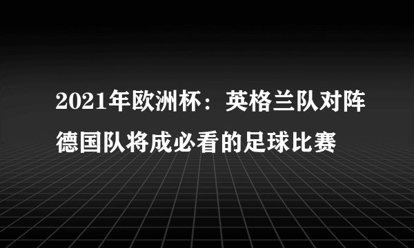 2021年欧洲杯：英格兰队对阵德国队将成必看的足球比赛