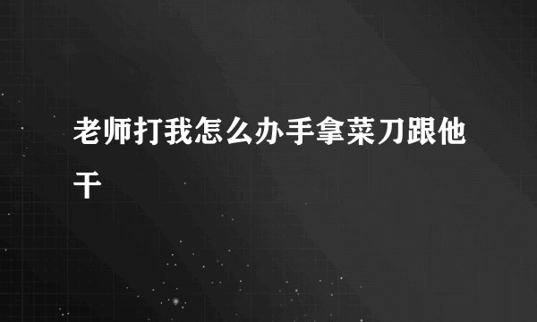 老师打我怎么办手拿菜刀跟他干