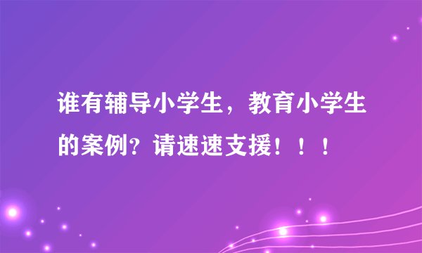 谁有辅导小学生，教育小学生的案例？请速速支援！！！
