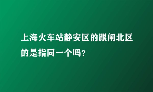 上海火车站静安区的跟闸北区的是指同一个吗？