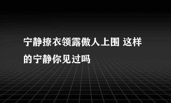 宁静撩衣领露傲人上围 这样的宁静你见过吗