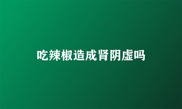 吃辣椒造成肾阴虚吗