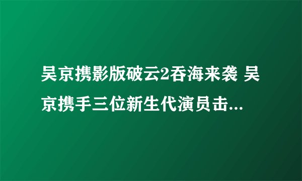 吴京携影版破云2吞海来袭 吴京携手三位新生代演员击破邪恶势力