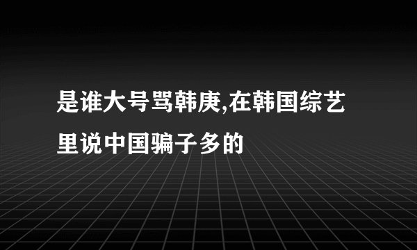 是谁大号骂韩庚,在韩国综艺里说中国骗子多的
