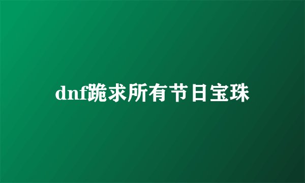 dnf跪求所有节日宝珠