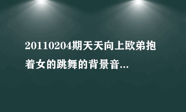 20110204期天天向上欧弟抱着女的跳舞的背景音乐叫什么？