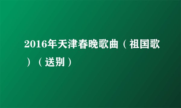 2016年天津春晚歌曲（祖国歌）（送别）
