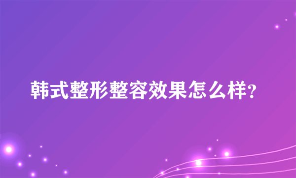 韩式整形整容效果怎么样？