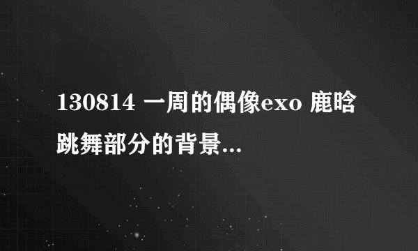 130814 一周的偶像exo 鹿晗跳舞部分的背景音乐是什么?