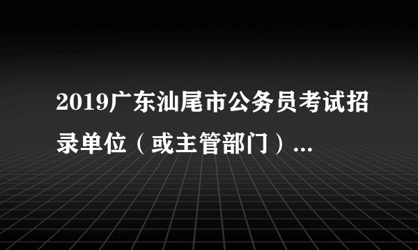 2019广东汕尾市公务员考试招录单位(或主管部门)联系电话一览表