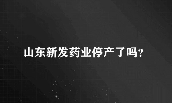 山东新发药业停产了吗？