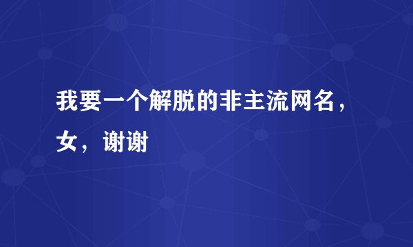 我要一个解脱的非主流网名，女，谢谢