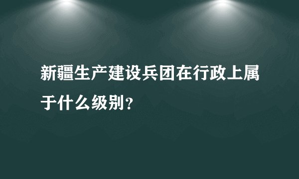 新疆生产建设兵团在行政上属于什么级别？