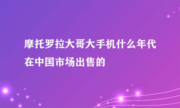 摩托罗拉大哥大手机什么年代在中国市场出售的