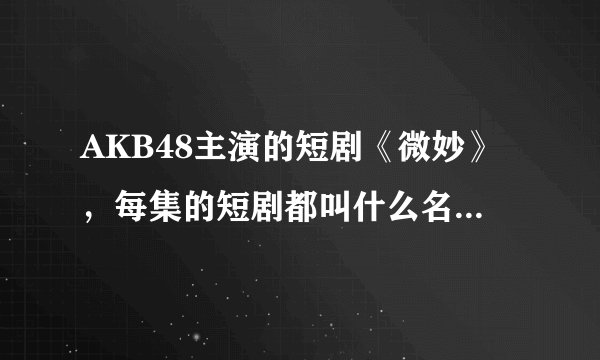 AKB48主演的短剧《微妙》,每集的短剧都叫什么名字??每集都有哪些演员参加拍摄