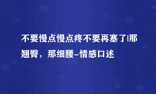 不要慢点慢点疼不要再塞了|那翘臀，那细腰-情感口述
