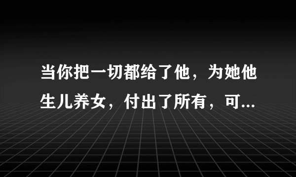 当你把一切都给了他，为她他生儿养女，付出了所有，可是得到的什么？身心的伤害，这种男人要他何用。