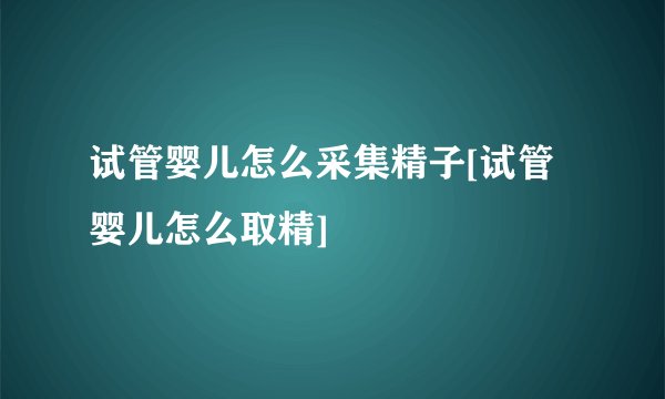 试管婴儿怎么采集精子[试管婴儿怎么取精]