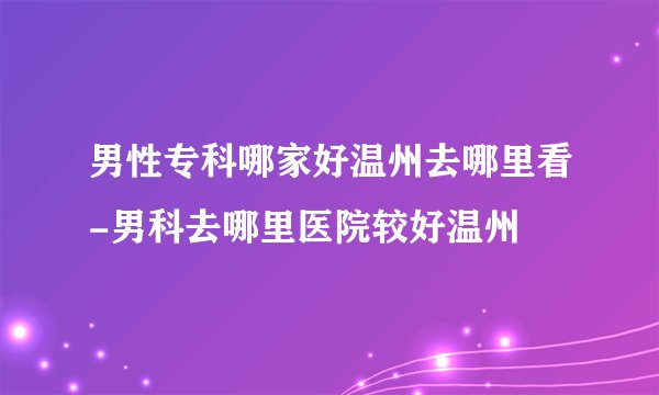 男性专科哪家好温州去哪里看-男科去哪里医院较好温州
