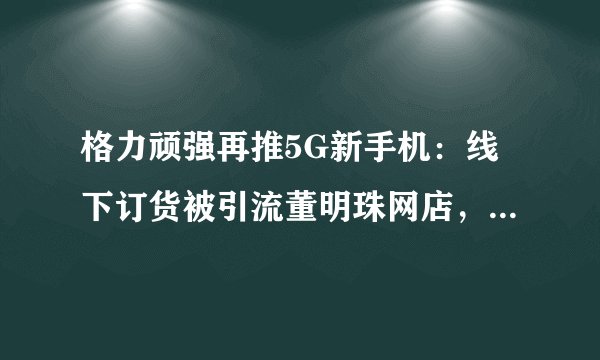 格力顽强再推5G新手机：线下订货被引流董明珠网店，官方商城仅售116台